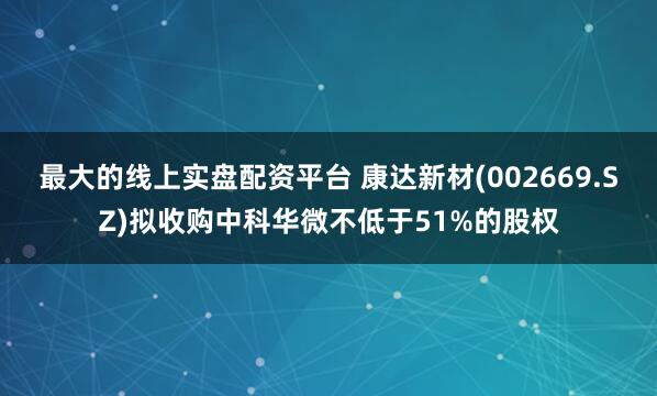 最大的线上实盘配资平台 康达新材(002669.SZ)拟收购中科华微不低于51%的股权