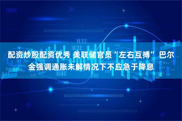 配资炒股配资优秀 美联储官员“左右互搏” 巴尔金强调通胀未解情况下不应急于降息