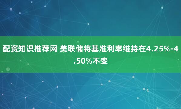 配资知识推荐网 美联储将基准利率维持在4.25%-4.50%不变
