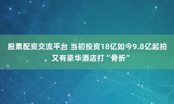 股票配资交流平台 当初投资18亿如今9.8亿起拍，又有豪华酒店打“骨折”