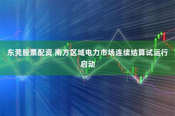 东莞股票配资 南方区域电力市场连续结算试运行启动