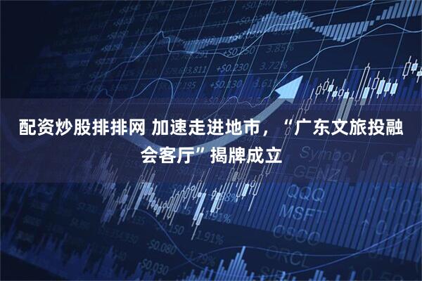 配资炒股排排网 加速走进地市，“广东文旅投融会客厅”揭牌成立