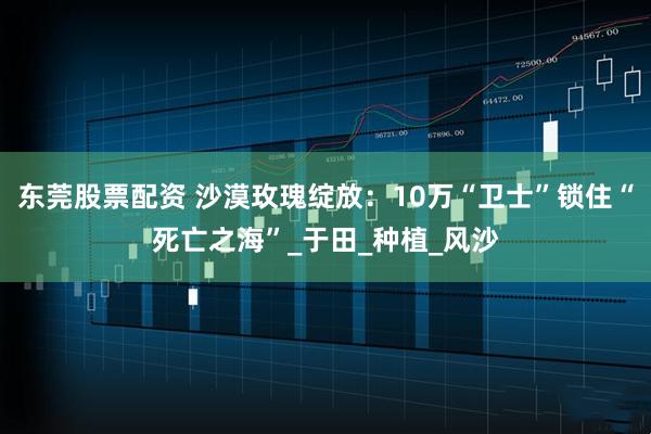 东莞股票配资 沙漠玫瑰绽放：10万“卫士”锁住“死亡之海”_于田_种植_风沙