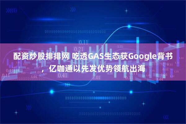 配资炒股排排网 吃透GAS生态获Google背书，亿咖通以先发优势领航出海