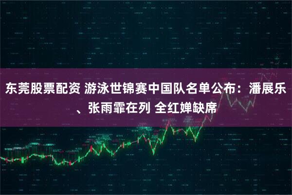 东莞股票配资 游泳世锦赛中国队名单公布：潘展乐、张雨霏在列 全红婵缺席