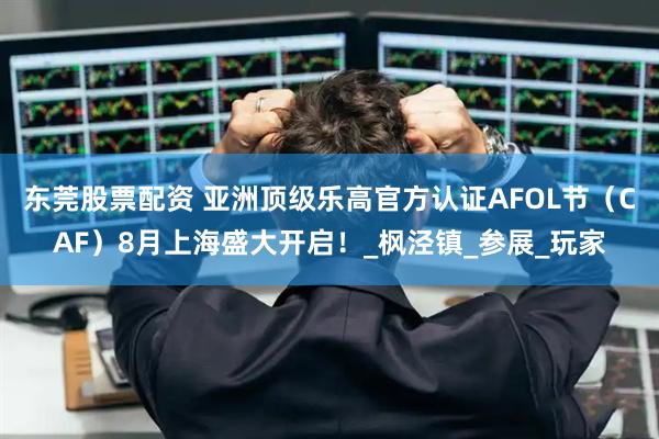 东莞股票配资 亚洲顶级乐高官方认证AFOL节（CAF）8月上海盛大开启！_枫泾镇_参展_玩家