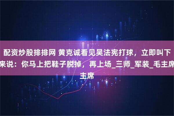 配资炒股排排网 黄克诚看见吴法宪打球，立即叫下来说：你马上把鞋子脱掉，再上场_三师_军装_毛主席
