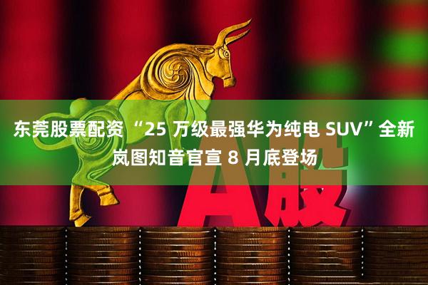 东莞股票配资 “25 万级最强华为纯电 SUV”全新岚图知音官宣 8 月底登场