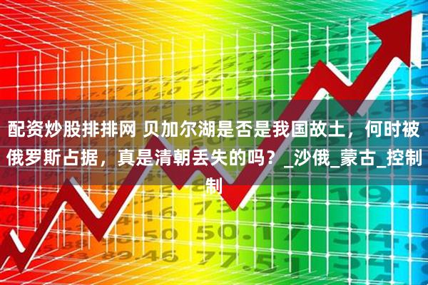 配资炒股排排网 贝加尔湖是否是我国故土，何时被俄罗斯占据，真是清朝丢失的吗？_沙俄_蒙古_控制