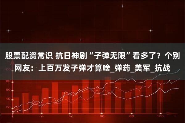 股票配资常识 抗日神剧“子弹无限”看多了？个别网友：上百万发子弹才算啥_弹药_美军_抗战