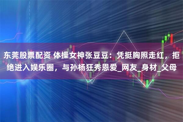 东莞股票配资 体操女神张豆豆：凭挺胸照走红，拒绝进入娱乐圈，与孙杨狂秀恩爱_网友_身材_父母