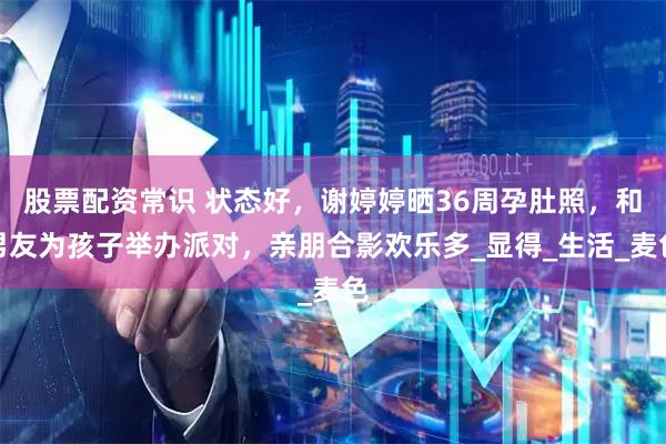 股票配资常识 状态好，谢婷婷晒36周孕肚照，和男友为孩子举办派对，亲朋合影欢乐多_显得_生活_麦色