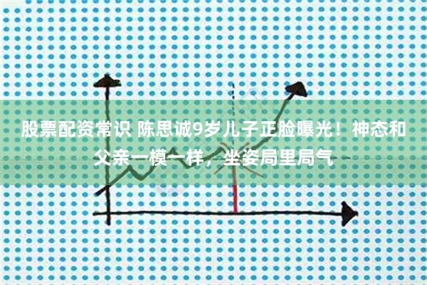 股票配资常识 陈思诚9岁儿子正脸曝光！神态和父亲一模一样，坐姿局里局气