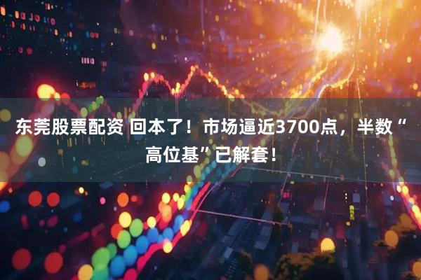 东莞股票配资 回本了！市场逼近3700点，半数“高位基”已解套！