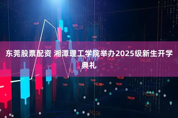 东莞股票配资 湘潭理工学院举办2025级新生开学典礼