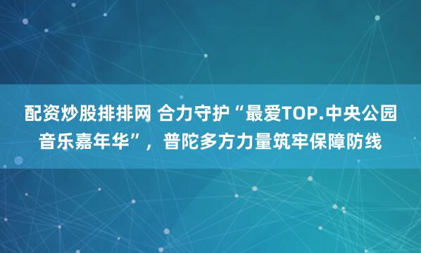 配资炒股排排网 合力守护“最爱TOP.中央公园音乐嘉年华”，普陀多方力量筑牢保障防线