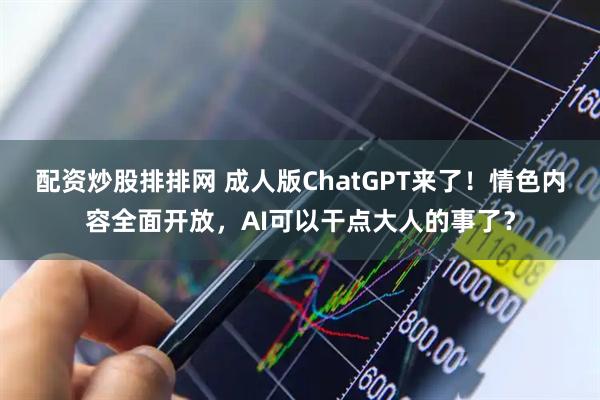 配资炒股排排网 成人版ChatGPT来了！情色内容全面开放，AI可以干点大人的事了？