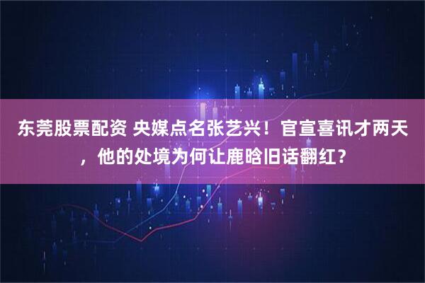 东莞股票配资 央媒点名张艺兴！官宣喜讯才两天，他的处境为何让鹿晗旧话翻红？