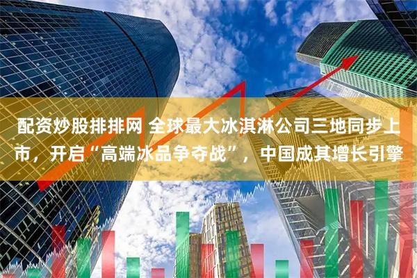 配资炒股排排网 全球最大冰淇淋公司三地同步上市，开启“高端冰品争夺战”，中国成其增长引擎